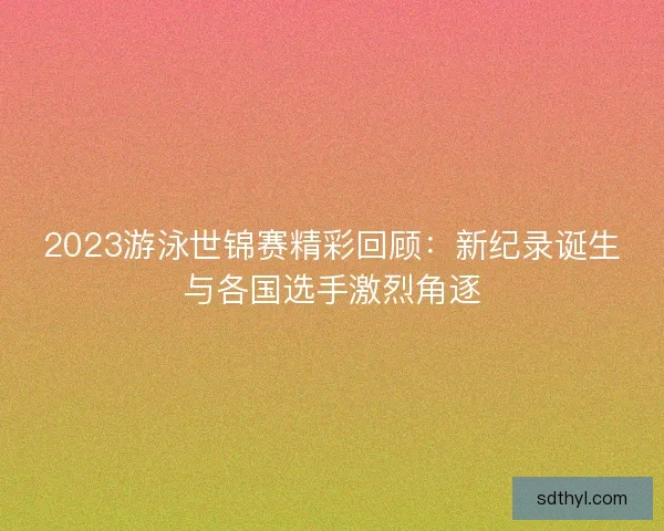 2023游泳世锦赛精彩回顾：新纪录诞生与各国选手激烈角逐