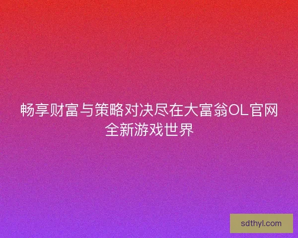畅享财富与策略对决尽在大富翁OL官网全新游戏世界