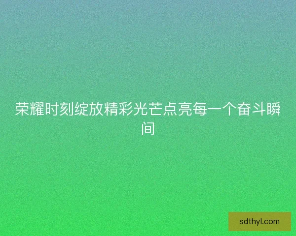 荣耀时刻绽放精彩光芒点亮每一个奋斗瞬间 荣耀时刻绽放精彩光芒点亮每一个奋斗瞬间
