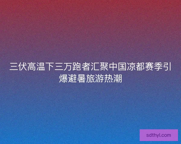 三伏高温下三万跑者汇聚中国凉都赛季引爆避暑旅游热潮 三伏高温下三万跑者汇聚中国凉都赛季引爆避暑旅游热潮