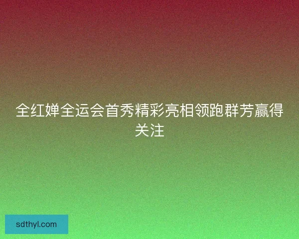 全红婵全运会首秀精彩亮相领跑群芳赢得关注 全红婵全运会首秀精彩亮相领跑群芳赢得关注