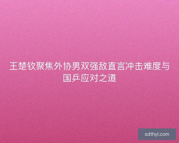 王楚钦聚焦外协男双强敌直言冲击难度与国乒应对之道