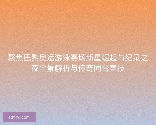 聚焦巴黎奥运游泳赛场新星崛起与纪录之夜全景解析与传奇同台竞技
