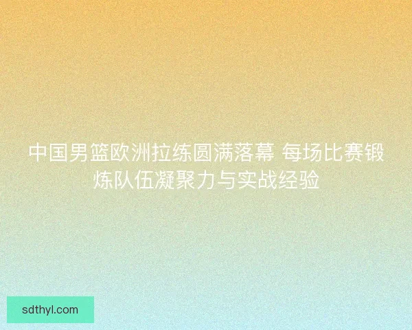 中国男篮欧洲拉练圆满落幕 每场比赛锻炼队伍凝聚力与实战经验