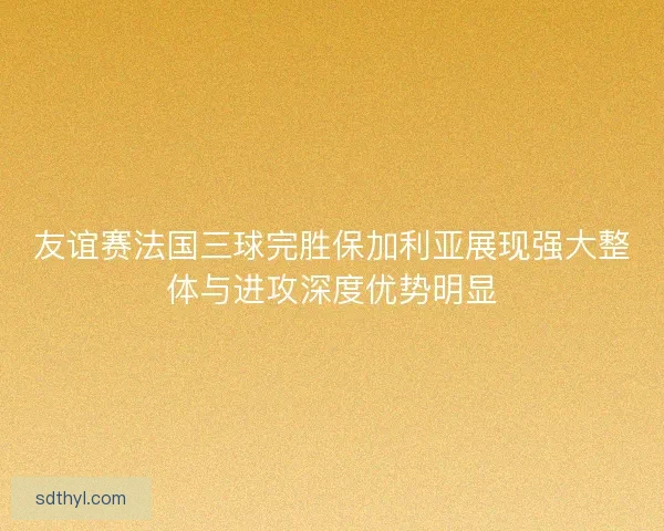 友谊赛法国三球完胜保加利亚展现强大整体与进攻深度优势明显 友谊赛法国三球完胜保加利亚展现强大整体与进攻深度优势明显