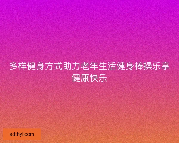 多样健身方式助力老年生活健身棒操乐享健康快乐