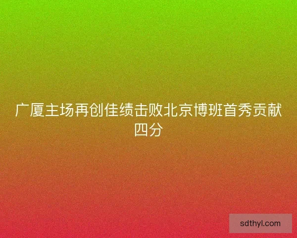 广厦主场再创佳绩击败北京博班首秀贡献四分