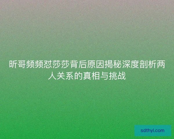 昕哥频频怼莎莎背后原因揭秘深度剖析两人关系的真相与挑战 昕哥频频怼莎莎背后原因揭秘深度剖析两人关系的真相与挑战