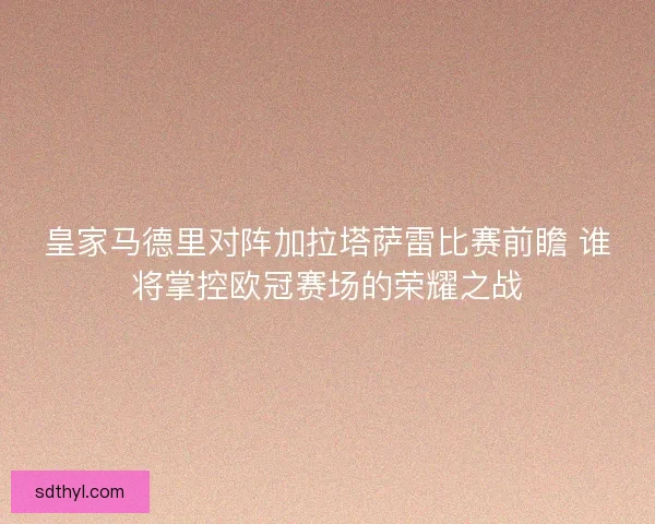皇家马德里对阵加拉塔萨雷比赛前瞻 谁将掌控欧冠赛场的荣耀之战