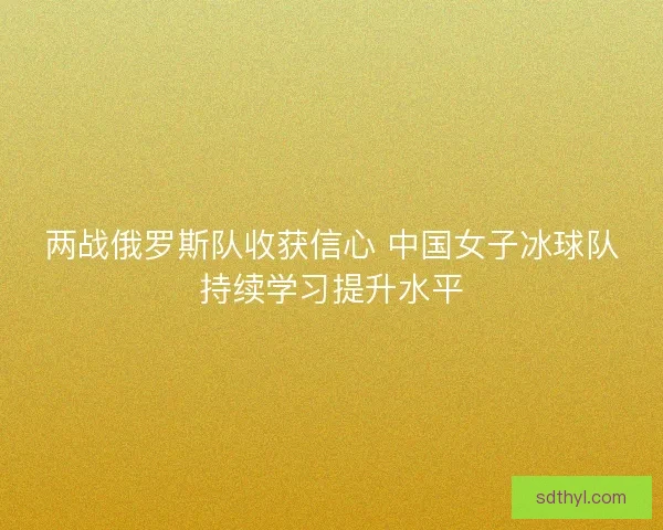 两战俄罗斯队收获信心 中国女子冰球队持续学习提升水平 两战俄罗斯队收获信心 中国女子冰球队持续学习提升水平