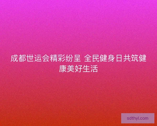 成都世运会精彩纷呈 全民健身日共筑健康美好生活