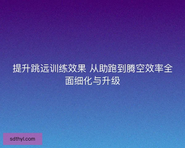 提升跳远训练效果 从助跑到腾空效率全面细化与升级 提升跳远训练效果 从助跑到腾空效率全面细化与升级