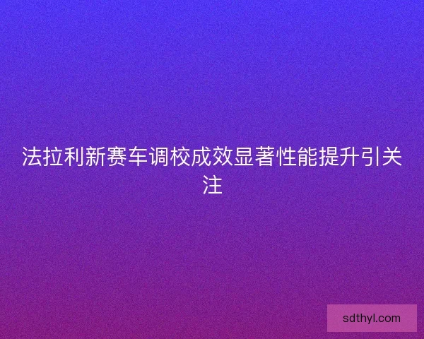 法拉利新赛车调校成效显著性能提升引关注