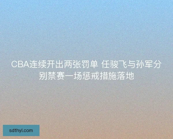 CBA连续开出两张罚单 任骏飞与孙军分别禁赛一场惩戒措施落地