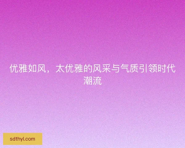 优雅如风,太优雅的风采与气质引领时代潮流 优雅如风,太优雅的风采与气质引领时代潮流