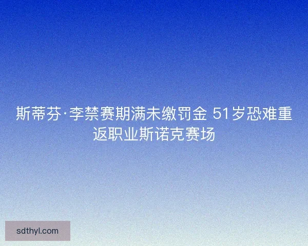 斯蒂芬·李禁赛期满未缴罚金 51岁恐难重返职业斯诺克赛场