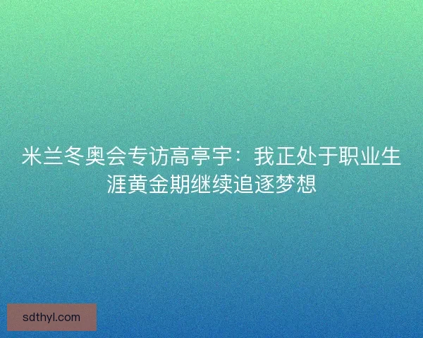 米兰冬奥会专访高亭宇：我正处于职业生涯黄金期继续追逐梦想