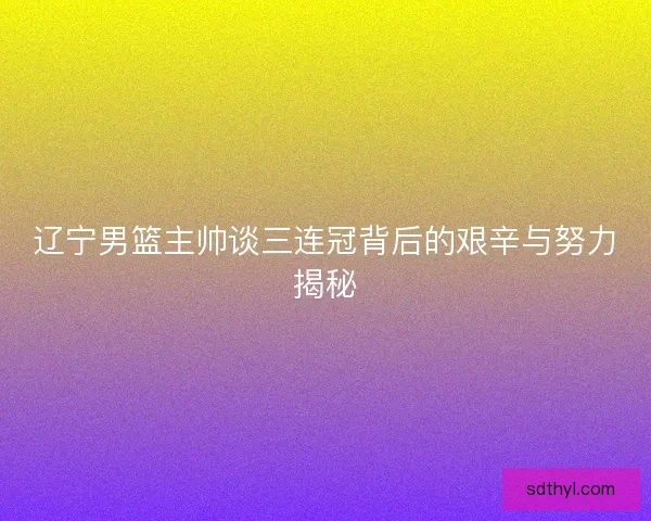 辽宁男篮主帅谈三连冠背后的艰辛与努力揭秘