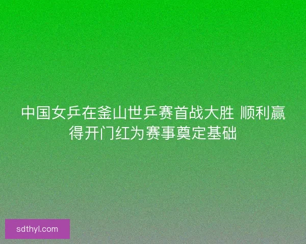 中国女乒在釜山世乒赛首战大胜 顺利赢得开门红为赛事奠定基础