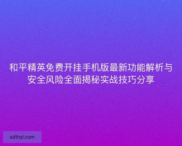 和平精英免费开挂手机版最新功能解析与安全风险全面揭秘实战技巧分享