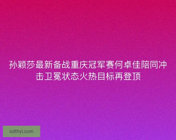 孙颖莎最新备战重庆冠军赛何卓佳陪同冲击卫冕状态火热目标再登顶