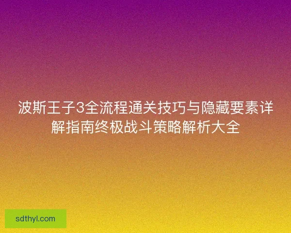 波斯王子3全流程通关技巧与隐藏要素详解指南终极战斗策略解析大全