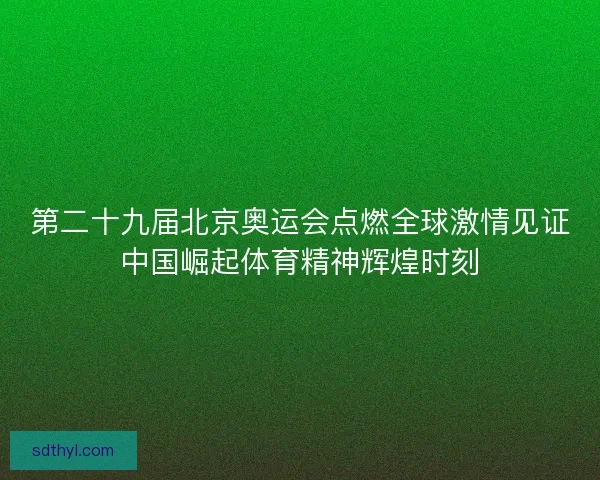 第二十九届北京奥运会点燃全球激情见证中国崛起体育精神辉煌时刻