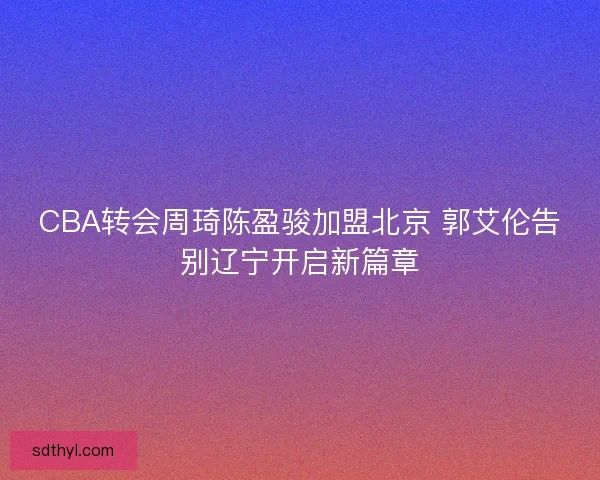 CBA转会周琦陈盈骏加盟北京 郭艾伦告别辽宁开启新篇章