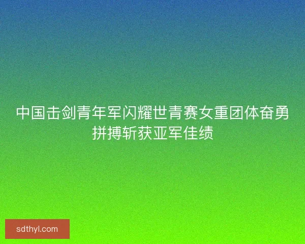 中国击剑青年军闪耀世青赛女重团体奋勇拼搏斩获亚军佳绩