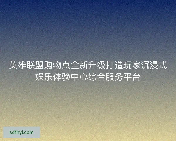 英雄联盟购物点全新升级打造玩家沉浸式娱乐体验中心综合服务平台
