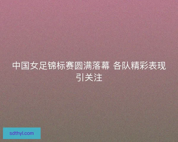中国女足锦标赛圆满落幕 各队精彩表现引关注 中国女足锦标赛圆满落幕 各队精彩表现引关注