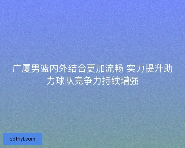 广厦男篮内外结合更加流畅 实力提升助力球队竞争力持续增强 广厦男篮内外结合更加流畅 实力提升助力球队竞争力持续增强